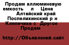 Продам аллюминевую емкость 50 л. › Цена ­ 1 000 - Алтайский край, Поспелихинский р-н, Клепечиха с. Другое » Продам   